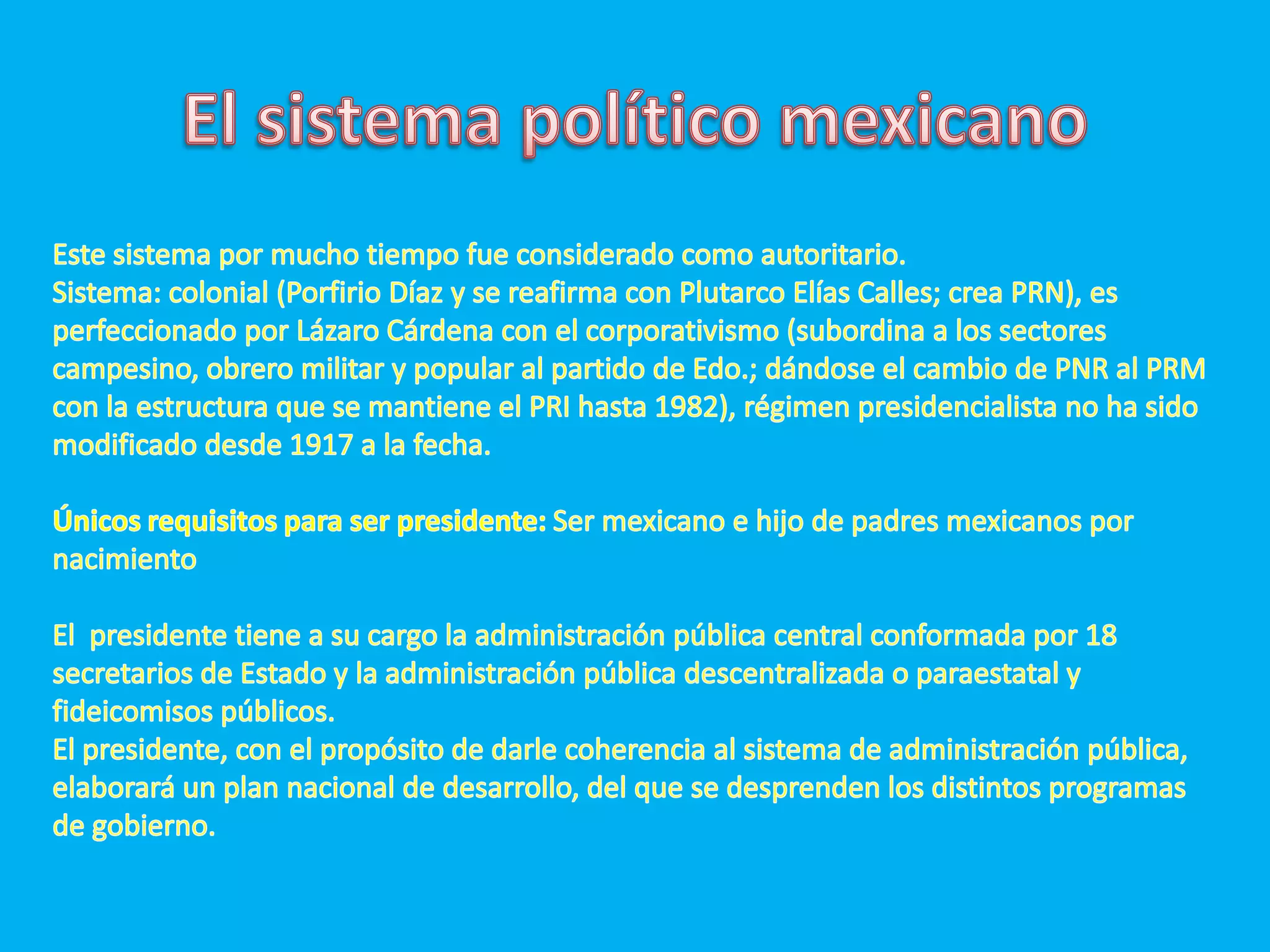 El sistema político mexicanoEste sistema por mucho tiempo fue considerado como autoritario.Sistema: colonial (Porfirio Díaz y se reafirma con Plutarco Elías Calles; crea PRN), es perfeccionado por Lázaro Cárdena con el corporativismo (subordina a los sectores campesino, obrero militar y popular al partido de Edo.; dándose el cambio de PNR al PRM con la estructura que se mantiene el PRI hasta 1982), régimen presidencialista no ha sido modificado desde 1917 a la fecha.Únicos requisitos para ser presidente: Ser mexicano e hijo de padres mexicanos por nacimientoEl  presidente tiene a su cargo la administración pública central conformada por 18 secretarios de Estado y la administración pública descentralizada o paraestatal y fideicomisos públicos.El presidente, con el propósito de darle coherencia al sistema de administración pública, elaborará un plan nacional de desarrollo, del que se desprenden los distintos programas de gobierno.