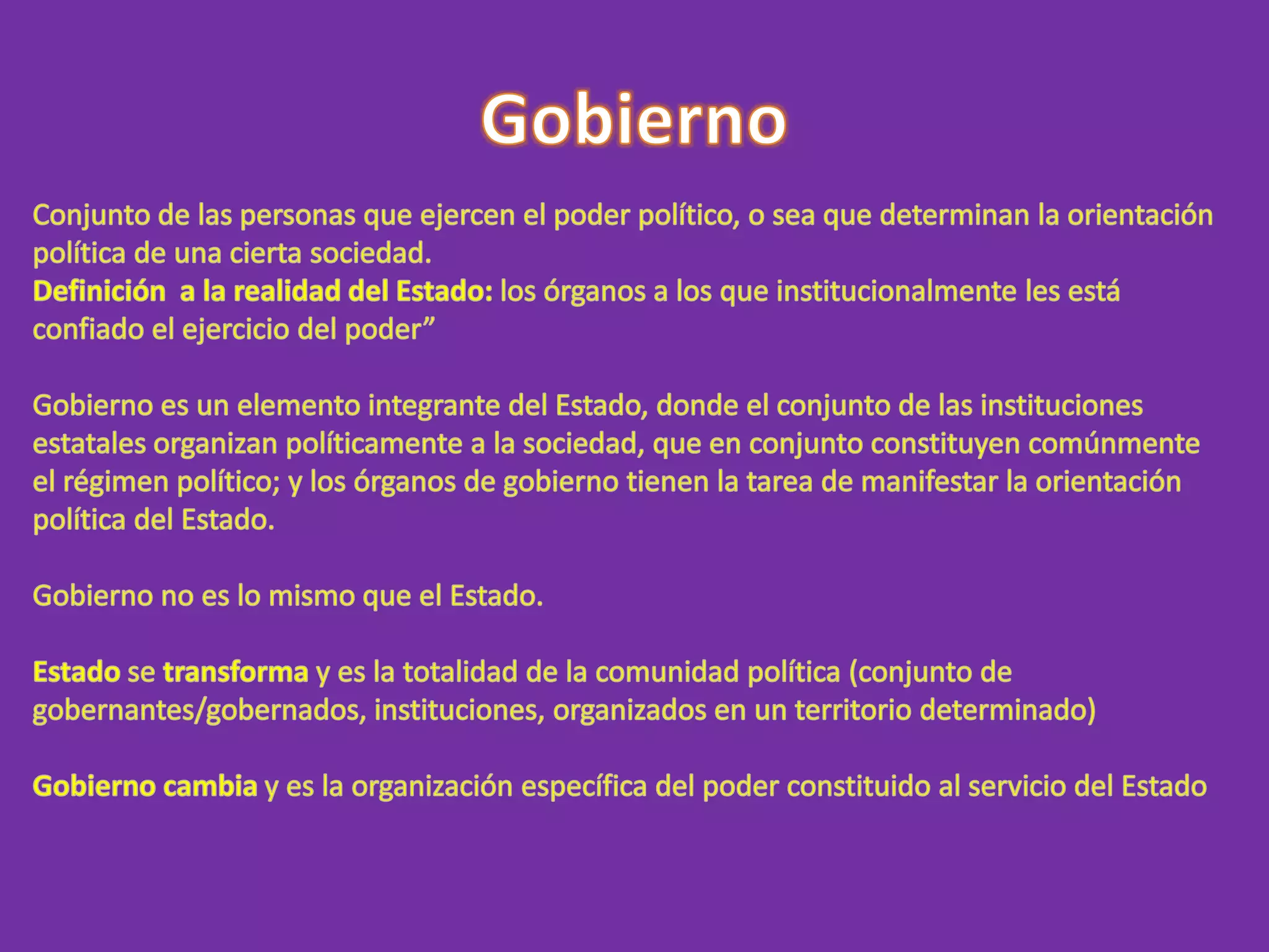 GobiernoConjunto de las personas que ejercen el poder político, o sea que determinan la orientación política de una cierta sociedad.Definición  a la realidad del Estado: los órganos a los que institucionalmente les está confiado el ejercicio del poder”Gobierno es un elemento integrante del Estado, donde el conjunto de las instituciones estatales organizan políticamente a la sociedad, que en conjunto constituyen comúnmente el régimen político; y los órganos de gobierno tienen la tarea de manifestar la orientación política del Estado.Gobierno no es lo mismo que el Estado.Estado se transforma y es la totalidad de la comunidad política (conjunto de gobernantes/gobernados, instituciones, organizados en un territorio determinado)Gobierno cambia y es la organización específica del poder constituido al servicio del Estado