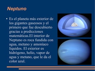 Neptuno
●   Es el planeta más exterior de
    los gigantes gaseosos y el
    primero que fue descubierto
    gracias a predicciones
    matemáticas.El interior de
    Neptuno es roca fundida con
    agua, metano y amoníaco
    líquidos. El exterior es
    hidrógeno, helio, vapor de
    agua y metano, que le da el
    color azul.
 