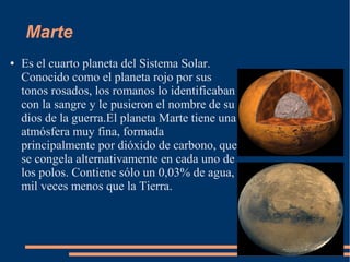 Marte
●   Es el cuarto planeta del Sistema Solar.
    Conocido como el planeta rojo por sus
    tonos rosados, los romanos lo identificaban
    con la sangre y le pusieron el nombre de su
    dios de la guerra.El planeta Marte tiene una
    atmósfera muy fina, formada
    principalmente por dióxido de carbono, que
    se congela alternativamente en cada uno de
    los polos. Contiene sólo un 0,03% de agua,
    mil veces menos que la Tierra.
 