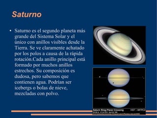 Saturno
●   Saturno es el segundo planeta más
    grande del Sistema Solar y el
    único con anillos visibles desde la
    Tierra. Se ve claramente achatado
    por los polos a causa de la rápida
    rotación.Cada anillo principal está
    formado por muchos anillos
    estrechos. Su composición es
    dudosa, pero sabemos que
    contienen agua. Podrían ser
    icebergs o bolas de nieve,
    mezcladas con polvo.
 