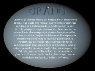 Urano  es el séptimo planeta del Sistema Solar, el tercero en tamaño, y el cuarto más masivo. La principal característica de Urano es la inclinación de su eje de rotación de casi noventa grados con respecto a su órbita; la inclinación no sólo se limita al mismo planeta, sino también a sus anillos, satélites y el campo magnético del mismo. Urano posee la superficie más uniforme de todos los planetas por su característico color azul-verdoso, producido por la combinación de gases presentes en su atmósfera y tiene un sistema de anillos que no se pueden observar a simple vista. Además posee un anillo azul, el cual es una rareza planetaria. Urano es uno de los dos planetas que tiene un movimiento retrógrado, similar al de Venus. URANO 