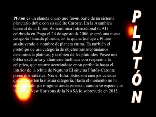 PLUTÓN Plutón  es un planeta enano que forma parte de un sistema planetario doble con su satélite Caronte. En la Asamblea General de la Unión Astronómica Internacional (UAI) celebrada en Praga el 24 de agosto de 2006 se creó una nueva categoría llamada plutoide, en la que se incluye a Plutón, sustituyendo al nombre de planeta enano. Es también el prototipo de una categoría de objetos transneptunianos denominada plutinos, y también de los plutoides. Posee una órbita excéntrica y altamente inclinada con respecto a la eclíptica, que recorre acercándose en su perihelio hasta el interior de la órbita de Neptuno El sistema Plutón-Caronte posee dos satélites: Nix e Hidra. Estos son cuerpos celestes que comparten la misma categoría. Hasta el momento no ha sido visitado por ninguna sonda espacial, aunque se espera que la misión New Horizons de la NASA lo sobrevuele en 2015. 