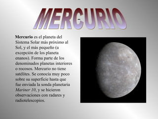 Mercurio  es el planeta del Sistema Solar más próximo al Sol, y el más pequeño (a excepción de los planeta enanos). Forma parte de los denominados planetas interiores o rocosos. Mercurio no tiene satélites. Se conocía muy poco sobre su superficie hasta que fue enviada la sonda planetaria  Mariner 10 , y se hicieron observaciones con radares y radiotelescopios. MERCURIO 
