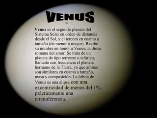 Venus  es el segundo planeta del Sistema Solar en orden de distancia desde el Sol, y el tercero en cuanto a tamaño (de menor a mayor). Recibe su nombre en honor a Venus, la diosa romana del amor. Se trata de un planeta de tipo terrestre o telúrico, llamado con frecuencia el planeta hermano de la Tierra, ya que ambos son similares en cuanto a tamaño, masa y composición. La órbita de Venus es una elipse  con una excentricidad de menos del 1%, prácticamente una circunferencia. VENUS 