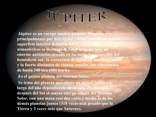 Júpiter es un cuerpo masivo gaseoso, formado principalmente por hidrógeno y helio, carente de una superficie interior definida. Entre los detalles atmosféricos se destacan la  Gran mancha roja , un enorme anticiclón situado en las latitudes tropicales del hemisferio sur, la estructura de nubes en bandas y zonas, y la fuerte dinámica de vientos zonales con velocidades de hasta 140 m/s (504 km/h). Es el quinto planeta del Sistema Solar. Se trata del planeta que ofrece un mayor brillo a lo largo del año dependiendo de su fase. Es, además, después del Sol el mayor cuerpo celeste del Sistema Solar, con una masa casi dos veces y media la de los demás planetas juntos (318 veces más pesado que la Tierra y 3 veces más que Saturno). JÚPITER 