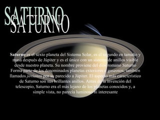 Saturno  es el sexto planeta del Sistema Solar, es el segundo en tamaño y masa después de Júpiter y es el único con un sistema de anillos visible desde nuestro planeta. Su nombre proviene del dios romano Saturno Forma parte de los denominados planetas exteriores o gaseosos, también llamados  jovianos  por su parecido a Júpiter. El aspecto más característico de Saturno son sus brillantes anillos. Antes de la invención del telescopio, Saturno era el más lejano de los planetas conocidos y, a simple vista, no parecía luminoso ni interesante SATURNO 