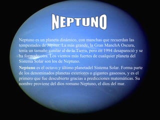 Neptuno es un planeta dinámico, con manchas que recuerdan las tempestades de Júpiter. La más grande, la Gran ManchA Oscura, tenía un tamaño similar al de la Tierra, pero en 1994 desapareció y se ha formado otra. Los vientos más fuertes de cualquier planeta del Sistema Solar son los de Neptuno. Neptuno  es el octavo y último planetadel Sistema Solar. Forma parte de los denominados planetas exteriores o gigantes gaseosos, y es el primero que fue descubierto gracias a predicciones matemáticas. Su nombre proviene del dios romano Neptuno, el dios del mar. NEPTUNO 