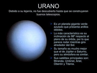 URANO Debido a su lejanía, no fue descubierto hasta que se construyeron buenos telescopios. Es un planeta gigante verde azulado que presenta anillos débiles.  Lo más característico es su inclinación de 98º respecto al plano de su órbita, por lo que parece rodar mientras gira alrededor del Sol.  Su tamaño es mucho mejor que el de Júpiter o Saturno, pero su atmósfera es similar. Sus satélites principales son: Miranda, Umbriel, Ariel, Oberón y Titania.  