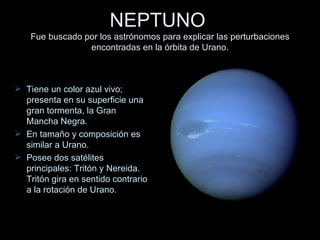 NEPTUNO   Fue buscado por los astrónomos para explicar las perturbaciones encontradas en la órbita de Urano. Tiene un color azul vivo; presenta en su superficie una gran tormenta, la Gran Mancha Negra. En tamaño y composición es similar a Urano. Posee dos satélites principales: Tritón y Nereida. Tritón gira en sentido contrario a la rotación de Urano. 