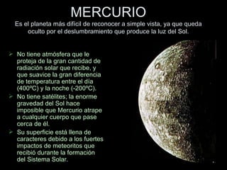 MERCURIO Es el planeta más difícil de reconocer a simple vista, ya que queda oculto por el deslumbramiento que produce la luz del Sol. No tiene atmósfera que le proteja de la gran cantidad de radiación solar que recibe, y que suavice la gran diferencia de temperatura entre el día (400ºC) y la noche (-200ºC). No tiene satélites; la enorme gravedad del Sol hace imposible que Mercurio atrape  a cualquier cuerpo que pase cerca de él. Su superficie está llena de caracteres debido a los fuertes impactos de meteoritos que recibió durante la formación del Sistema Solar. 