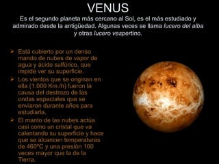 VENUS Es el segundo planeta más cercano al Sol, es el más estudiado y admirado desde la antigüedad. Algunas veces se llama  lucero del alba  y otras  lucero vespertino. Está cubierto por un denso mando de nubes de vapor de agua y ácido sulfúrico, que impide ver su superficie. Los vientos que se originan en ella (1.000 Km./h) fueron la causa del destrozo de las ondas espaciales que se enviaron durante años para estudiarla. El manto de las nubes actúa  casi como un cristal que va calentando su superficie y hace que se alcancen temperaturas de 460ºC y una presión 100 veces mayor que la de la Tierra. 