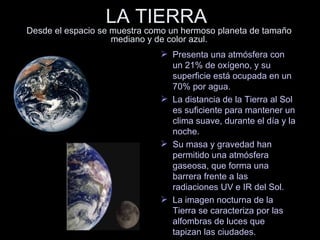 LA TIERRA  Desde el espacio se muestra como un hermoso planeta de tamaño mediano y de color azul. Presenta una atmósfera con un 21% de oxígeno, y su superficie está ocupada en un 70% por agua. La distancia de la Tierra al Sol es suficiente para mantener un clima suave, durante el día y la noche. Su masa y gravedad han permitido una atmósfera gaseosa, que forma una barrera frente a las radiaciones UV e IR del Sol. La imagen nocturna de la Tierra se caracteriza por las alfombras de luces que tapizan las ciudades. 