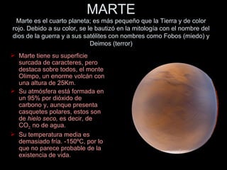 MARTE Marte es el cuarto planeta; es más pequeño que la Tierra y de color rojo. Debido a su color, se le bautizó en la mitología con el nombre del dios de la guerra y a sus satélites con nombres como Fobos (miedo) y Deimos (terror) Marte tiene su superficie surcada de caracteres, pero destaca sobre todos, el monte Olimpo, un enorme volcán con una altura de 25Km. Su atmósfera está formada en un 95% por dióxido de carbono y, aunque presenta casquetes polares, estos son de  hielo seco,  es decir, de CO 2,  no de agua. Su temperatura media es demasiado fría. -150ºC, por lo que no parece probable de la existencia de vida. 