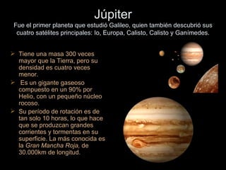 Júpiter Fue el primer planeta que estudió Galileo, quien también descubrió sus cuatro satélites principales: Io, Europa, Calisto, Calisto y Ganímedes. Tiene una masa 300 veces mayor que la Tierra, pero su densidad es cuatro veces menor.  Es un gigante gaseoso compuesto en un 90% por Helio, con un pequeño núcleo rocoso. Su período de rotación es de tan solo 10 horas, lo que hace que se produzcan grandes corrientes y tormentas en su superficie. La más conocida es la  Gran Mancha Roja,  de 30.000km de longitud. 