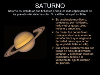 SATURNO Saturno es, debido as sus brillantes anillos, es mas espectacular de los planetas del sistema solar. Su satélite principal es Titán.   Es un planeta muy ligero, compuesto por hidrógeno, helio y otros gases como metano y amoníaco. Su masa, tan pequeña en comparación con su enorme tamaño, hace que tenga una densidad menor que la del agua (podría flotar en ella). Sus anillos están formados por trozos de hielo de diferentes tamaños, y presentan distintas posiciones debido a la variación del eje de rotación del planeta. 