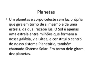 Planetas Um planetas é corpo celeste sem luz própria que gira em torno de si mesmo e de uma estrela, da qual recebe luz. O Sol é apenas uma estrela entre milhões que formam a nossa galáxia, via Látea, e constitui o centro do nosso sistema Planetário, também chamado Sistema Solar. Em torno dele giram dez planetas. 