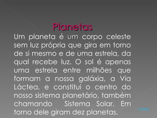 Planetas Um planeta é  um  corpo celeste sem luz própria que gira em torno de si mesmo e de uma estrela, da qual recebe luz. O sol é apenas uma estrela entre milhões que formam a nossa galáxia, a Via Láctea, e constitui o centro do nosso sistema planetário, também chamando  Sistema Solar. Em torno dele giram dez planetas.  Voltar 