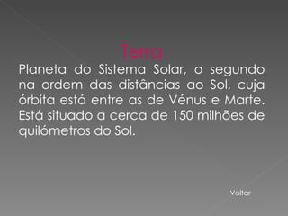 Terra Planeta do Sistema Solar, o segundo na ordem das distâncias ao Sol, cuja órbita está entre as de Vénus e Marte. Está situado a cerca de 150 milhões de quilómetros do Sol. Voltar 