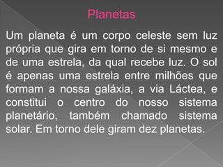 Planetas
Um planeta é um corpo celeste sem luz
própria que gira em torno de si mesmo e
de uma estrela, da qual recebe luz. O sol
é apenas uma estrela entre milhões que
formam a nossa galáxia, a via Láctea, e
constitui o centro do nosso sistema
planetário, também chamado sistema
solar. Em torno dele giram dez planetas.
 