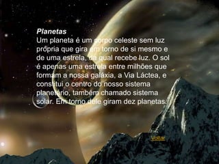 Planetas
Um planeta é um corpo celeste sem luz
própria que gira em torno de si mesmo e
de uma estrela, da qual recebe luz. O sol
é apenas uma estrela entre milhões que
formam a nossa galáxia, a Via Láctea, e
constitui o centro do nosso sistema
planetário, também chamado sistema
solar. Em torno dele giram dez planetas.



                                   Voltar
 