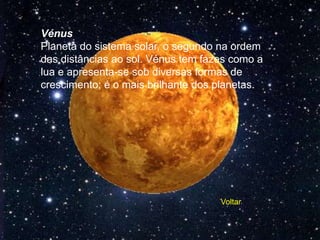 Vénus
Planeta do sistema solar, o segundo na ordem
das distâncias ao sol. Vénus tem fazes como a
lua e apresenta-se sob diversas formas de
crescimento; é o mais brilhante dos planetas.




                                    Voltar
 
