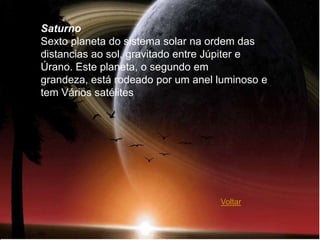 Saturno
Sexto planeta do sistema solar na ordem das
distancias ao sol, gravitado entre Júpiter e
Úrano. Este planeta, o segundo em
grandeza, está rodeado por um anel luminoso e
tem Vários satélites




                                   Voltar
 