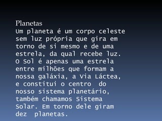 Planetas Um planeta é um corpo celeste sem luz própria que gira em torno de si mesmo e de uma estrela, da qual recebe luz. O Sol é apenas uma estrela entre milhões que formam a nossa galáxia, a Via Láctea, e constitui o centro  do nosso sistema planetário, também chamamos Sistema Solar. Em torno dele giram dez  planetas. 