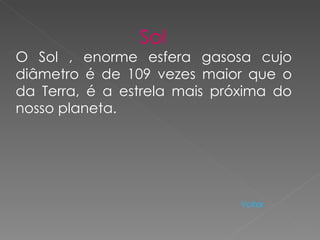 Sol   O Sol , enorme esfera gasosa cujo diâmetro é de 109 vezes maior que o da Terra, é a estrela mais próxima do nosso planeta.  Voltar   