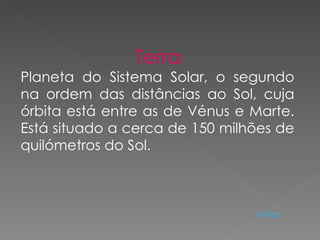 Terra Planeta do Sistema Solar, o segundo na ordem das distâncias ao Sol, cuja órbita está entre as de Vénus e Marte. Está situado a cerca de 150 milhões de quilómetros do Sol. Voltar 