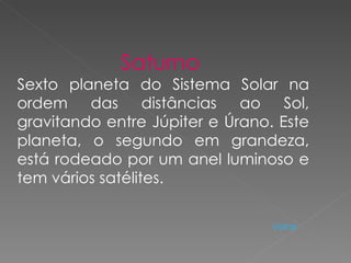 Saturno  Sexto planeta do Sistema Solar na ordem das distâncias ao Sol, gravitando entre Júpiter e Úrano. Este planeta, o segundo em grandeza, está rodeado por um anel luminoso e tem vários satélites.  Voltar 