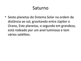 Saturno Sexto planetas do Sistema Solar na ordem da distância ao sol, gravitando entre Júpiter e Úrano, Este planetas, o segundo em grandeza, está rodeado por um anel luminoso e tem vários satélites. 