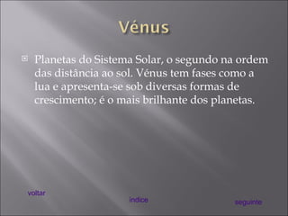 Planetas do Sistema Solar, o segundo na ordem das distância ao sol. Vénus tem fases como a lua e apresenta-se sob diversas formas de crescimento; é o mais brilhante dos planetas. voltar índice seguinte 