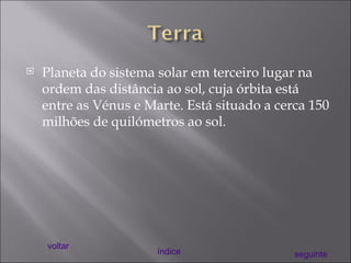 Planeta do sistema solar em terceiro lugar na ordem das distância ao sol, cuja órbita está entre as Vénus e Marte. Está situado a cerca 150 milhões de quilómetros ao sol. voltar índice seguinte 