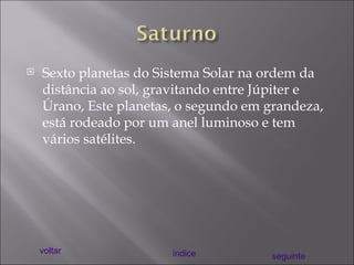 Sexto planetas do Sistema Solar na ordem da distância ao sol, gravitando entre Júpiter e Úrano, Este planetas, o segundo em grandeza, está rodeado por um anel luminoso e tem vários satélites. voltar índice seguinte 