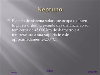 Planeta do sistema solar que ocupa o oitavo lugar na ordem crescente das distância ao sol, tem cerca de 45 000 km de diâmetro e a temperatura à sua superfície é de aproximadamente-200 ºC. voltar índice seguinte 