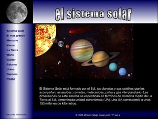 [object Object],[object Object],[object Object],[object Object],[object Object],[object Object],[object Object],[object Object],[object Object],[object Object],[object Object],El Sistema Solar está formado por el Sol, los planetas y sus satélites que les acompañan, asteroides, cometas, meteoroides, polvo y gas interplanetario. Las dimensiones de este sistema se especifican en términos de distancia media de La Tierra al Sol, denominada unidad astronómica (UA). Una UA corresponde a unos 150 millones de kilómetros.  el sistema solar Para más información pulse aquí ©  2006 Mireia / trabajo power point / 1º eso a 