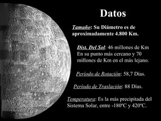 Datos Tamaño : Su Diámetro es de aproximadamente 4.800 Km. Dist. Del Sol : 46 millones de Km  En su punto más cercano y 70 millones de Km en el más lejano. Período de Rotación : 58,7 Días. Período de Traslación : 88 Días. Temperatura : Es la más precipitada del Sistema Solar, entre -180ºC y 420ºC.  