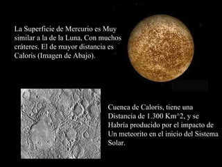 La Superficie de Mercurio es Muy similar a la de la Luna, Con muchos cráteres. El de mayor distancia es Caloris (Imagen de Abajo). Cuenca de Caloris, tiene una  Distancia de 1.300 Km^2, y se  Habría producido por el impacto de Un meteorito en el inicio del Sistema Solar. 