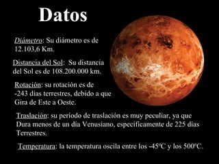 Datos Diámetro : Su diámetro es de 12.103,6 Km. Distancia del Sol :  Su distancia del Sol es de  108.200.000 km. Rotación : su rotación es de  -243 dias terrestres, debido a que  Gira de Este a Oeste. Traslación : su período de traslación es muy peculiar, ya que Dura menos de un día Venusiano, específicamente de 225 días Terrestres. Temperatura : la temperatura oscila entre los -45ºC y los 500ºC. 