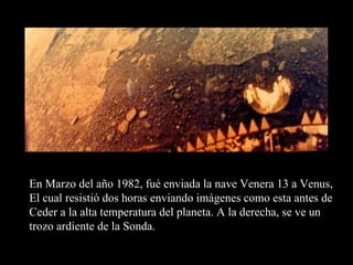 En Marzo del año 1982, fué enviada la nave Venera 13 a Venus, El cual resistió dos horas enviando imágenes como esta antes de Ceder a la alta temperatura del planeta. A la derecha, se ve un  trozo ardiente de la Sonda. 