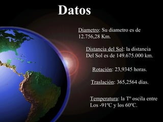 Datos Diametro : Su diametro es de  12.756,28 Km. Distancia del Sol : la distancia Del Sol es de  149.675.000 km. Rotación :  23,9345 horas. Traslación :  365,2564 días. Temperatura : la Tº oscila entre  Los -91ºC y los 60ºC. 