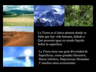 La Tierra es el único planeta donde se Sabe que hay vida humana, debido a Que presenta agua en estado líquido Sobre la superficie. La Tierra tiene una gran diversidad de Superficies, como grandes Desiertos,  Mares infinitos, Majestuosas Montañas Y muchos otros ecosistemas. 