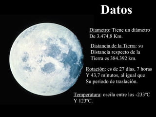 Datos Diametro : Tiene un diámetro De 3.474,8 Km. Distancia de la Tierra : su Distancia respecto de la  Tierra es  384.392 km. Rotación : es de 27 días, 7 horas Y 43,7 minutos, al igual que Su período de traslación. Temperatura : oscila entre los -233ºC Y 123ºC. 