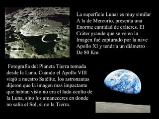 La superficie Lunar es muy similar A la de Mercurio, presenta una  Enorme cantidad de cráteres. El Cráter grande que se ve en la  Imagen fué capturado por la nave Apollo XI y tendría un diámetro De 80 Km. Fotografía del Planeta Tierra tomada desde la Luna. Cuando el Apollo VIII viajó a nuestro Satélite, los astronautas dijeron que la imagen mas impactante que habían visto no era el lado oculto de la Luna, sino los amaneceres en donde no salía el Sol, si no la Tierra. 