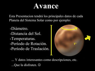 Avance Esta Presentacion tendrá los principales datos de cada Planeta del Sistema Solar como por ejemplo: -Diámetro. -Distancia del Sol. -Temperaturas. -Período de Rotación. -Período de Traslación. ... Y datos interesantes como descripciones, etc. ...Que la disfruten.   
