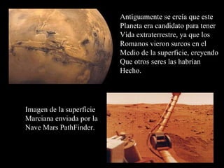 Antiguamente se creía que este Planeta era candidato para  tener Vida extraterrestre, ya que los  Romanos vieron surcos en el Medio de la superficie, creyendo  Que otros seres las habrían  Hecho. Imagen de la superficie  Marciana enviada por la Nave Mars PathFinder. 