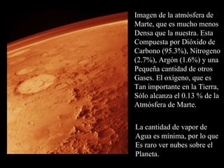 Imagen de la atmósfera de Marte, que es mucho menos Densa que la nuestra. Esta Compuesta por Dióxido de  Carbono (95.3%), Nitrogeno (2.7%), Argón (1.6%) y una Pequeña cantidad de otros Gases. El oxígeno, que es Tan importante en la Tierra, Sólo alcanza el 0.13 % de la Atmósfera de Marte. La cantidad de vapor de  Agua es mínima, por lo que Es raro ver nubes sobre el  Planeta. 