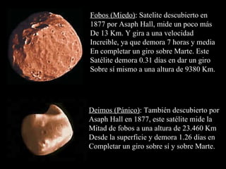 Fobos (Miedo) : Satelite descubierto en 1877 por Asaph Hall, mide un poco más De 13 Km. Y gira a una velocidad Increible, ya que demora 7 horas y media En completar un giro sobre Marte. Este Satélite demora 0.31 días en dar un giro  Sobre sí mismo a una altura de 9380 Km.  Deimos (Pánico) : También descubierto por Asaph Hall en 1877, este satélite mide la  Mitad de fobos a una altura de 23.460 Km Desde la superficie y demora 1.26 días en Completar un giro sobre sí y sobre Marte.  