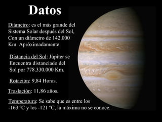 Datos Diámetro : es el más grande del Sistema Solar después del Sol, Con un diámetro de 142.000 Km. Apróximadamente. Distancia del Sol : Júpiter se Encuentra distanciado del Sol por  778.330.000 Km. Rotación : 9,84 Horas. Traslación : 11,86 años. Temperatura : Se sabe que es entre los -163 ºC y los -121 ºC, la máxima no se conoce. 